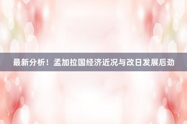 最新分析！孟加拉国经济近况与改日发展后劲
