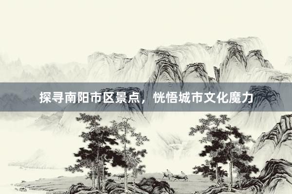探寻南阳市区景点，恍悟城市文化魔力